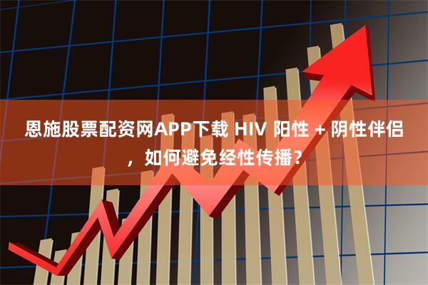 恩施股票配资网APP下载 HIV 阳性 + 阴性伴侣，如何避免经性传播？