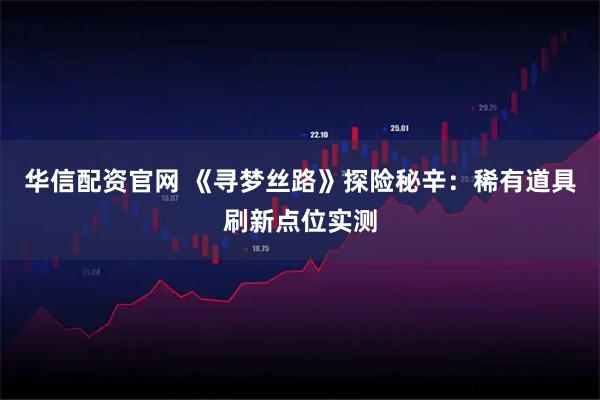 华信配资官网 《寻梦丝路》探险秘辛：稀有道具刷新点位实测