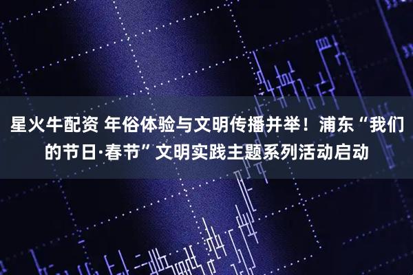 星火牛配资 年俗体验与文明传播并举！浦东“我们的节日·春节”文明实践主题系列活动启动