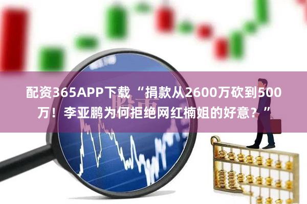 配资365APP下载 “捐款从2600万砍到500万！李亚鹏为何拒绝网红楠姐的好意？”