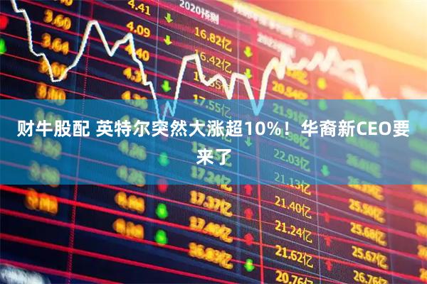 财牛股配 英特尔突然大涨超10%！华裔新CEO要来了