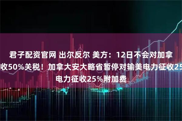 君子配资官网 出尔反尔 美方：12日不会对加拿大钢铝征收50%关税！加拿大安大略省暂停对输美电力征收25%附加费