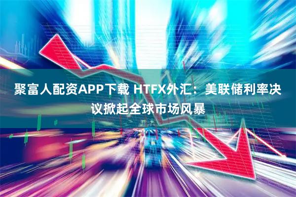 聚富人配资APP下载 HTFX外汇：美联储利率决议掀起全球市场风暴
