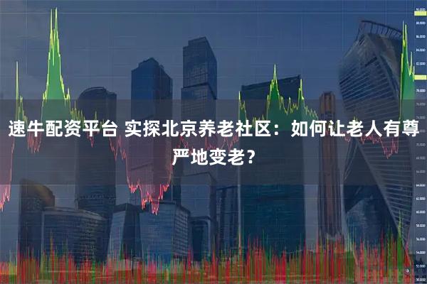 速牛配资平台 实探北京养老社区：如何让老人有尊严地变老？