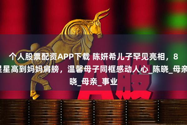 个人股票配资APP下载 陈妍希儿子罕见亮相，8岁小星星高到妈妈肩膀，温馨母子同框感动人心_陈晓_母亲_事业