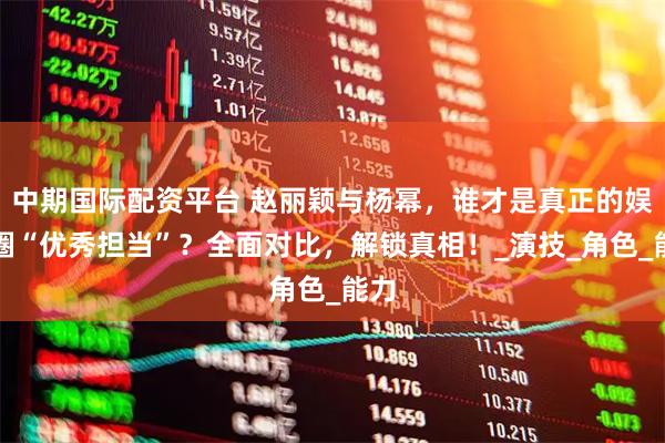 中期国际配资平台 赵丽颖与杨幂，谁才是真正的娱乐圈“优秀担当”？全面对比，解锁真相！_演技_角色_能力