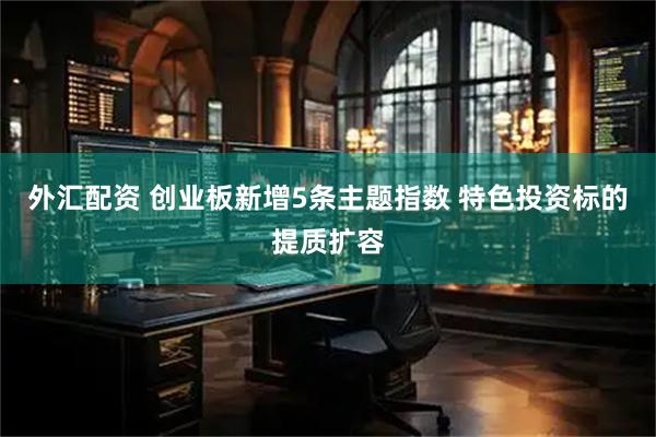 外汇配资 创业板新增5条主题指数 特色投资标的提质扩容