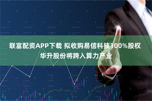 联富配资APP下载 拟收购易信科技100%股权 华升股份将跨入算力产业