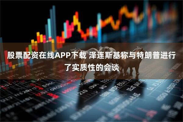 股票配资在线APP下载 泽连斯基称与特朗普进行了实质性的会谈
