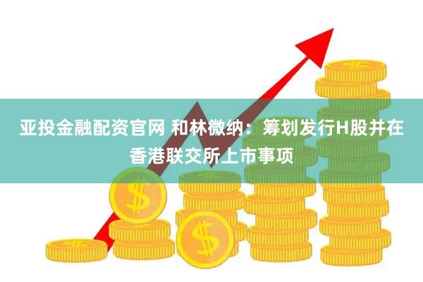 亚投金融配资官网 和林微纳：筹划发行H股并在香港联交所上市事项