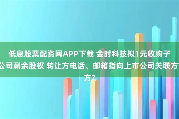 低息股票配资网APP下载 金时科技拟1元收购子公司剩余股权 转让方电话、邮箱指向上市公司关联方?