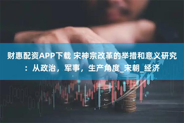 财惠配资APP下载 宋神宗改革的举措和意义研究：从政治，军事，生产角度_宋朝_经济