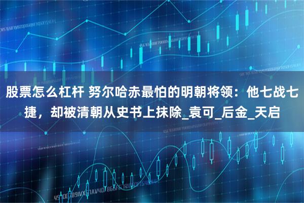 股票怎么杠杆 努尔哈赤最怕的明朝将领：他七战七捷，却被清朝从史书上抹除_袁可_后金_天启