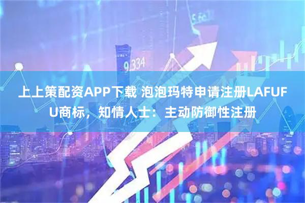 上上策配资APP下载 泡泡玛特申请注册LAFUFU商标，知情人士：主动防御性注册