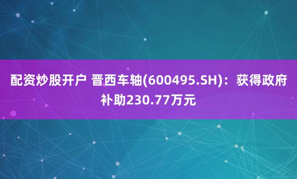配资炒股开户 晋西车轴(600495.SH)：获得政府补助230.77万元