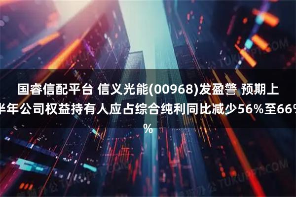 国睿信配平台 信义光能(00968)发盈警 预期上半年公司权益持有人应占综合纯利同比减少56%至66%