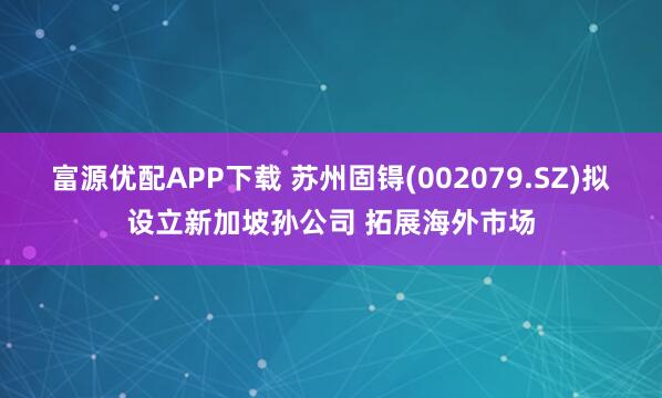 富源优配APP下载 苏州固锝(002079.SZ)拟设立新加坡孙公司 拓展海外市场