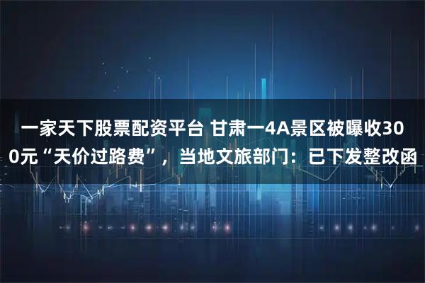 一家天下股票配资平台 甘肃一4A景区被曝收300元“天价过路费”，当地文旅部门：已下发整改函