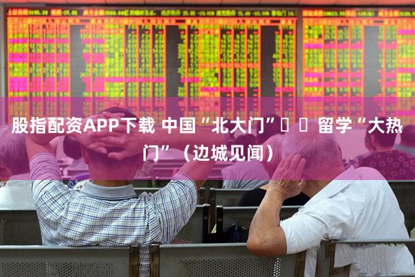 股指配资APP下载 中国“北大门”  留学“大热门”（边城见闻）