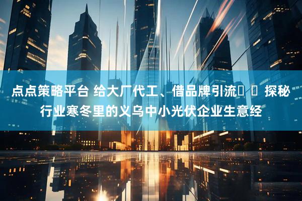 点点策略平台 给大厂代工、借品牌引流⋯⋯探秘行业寒冬里的义乌中小光伏企业生意经