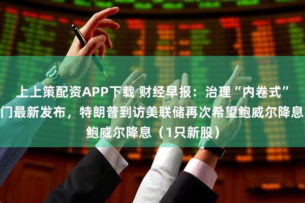 上上策配资APP下载 财经早报：治理“内卷式”竞争，两部门最新发布，特朗普到访美联储再次希望鲍威尔降息（1只新股）