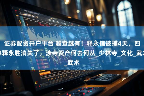 证券配资开户平台 越查越有！释永信被捕4天，四弟释永胜消失了，涉寺资产何去何从_少林寺_文化_武术