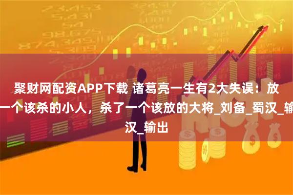 聚财网配资APP下载 诸葛亮一生有2大失误：放了一个该杀的小人，杀了一个该放的大将_刘备_蜀汉_输出