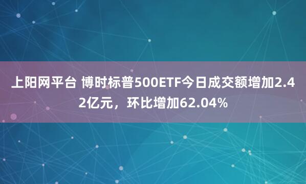 上阳网平台 博时标普500ETF今日成交额增加2.42亿元，环比增加62.04%