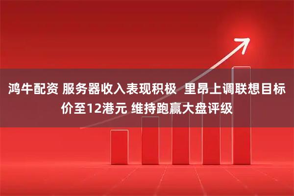鸿牛配资 服务器收入表现积极  里昂上调联想目标价至12港元 维持跑赢大盘评级
