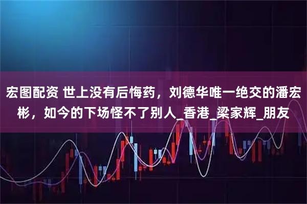 宏图配资 世上没有后悔药,刘德华唯一绝交的潘宏彬,如今的下场怪不了别人_香港_梁家辉_朋友