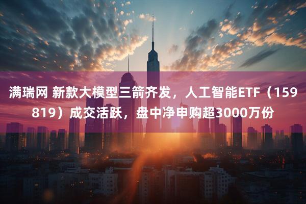 满瑞网 新款大模型三箭齐发，人工智能ETF（159819）成交活跃，盘中净申购超3000万份