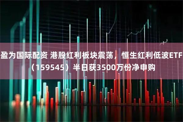盈为国际配资 港股红利板块震荡，恒生红利低波ETF（159545）半日获3500万份净申购