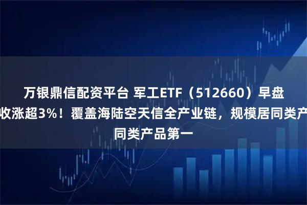 万银鼎信配资平台 军工ETF（512660）早盘领涨，收涨超3%！覆盖海陆空天信全产业链，规模居同类产品第一