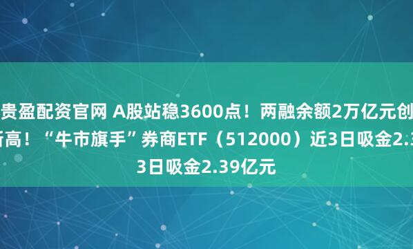 贵盈配资官网 A股站稳3600点！两融余额2万亿元创10年新高！“牛市旗手”券商ETF（512000）近3日吸金2.39亿元