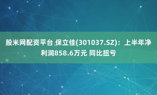 股米网配资平台 保立佳(301037.SZ)：上半年净利润858.6万元 同比扭亏