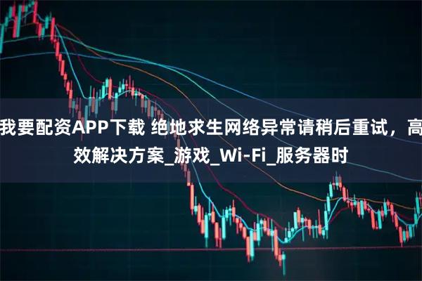 我要配资APP下载 绝地求生网络异常请稍后重试,高效解决方案_游戏_Wi-Fi_服务器时