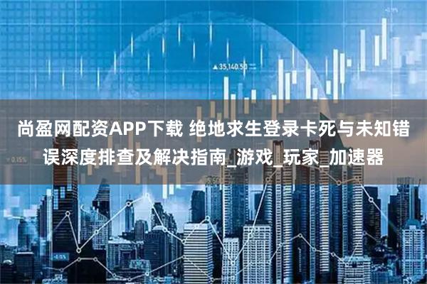 尚盈网配资APP下载 绝地求生登录卡死与未知错误深度排查及解决指南_游戏_玩家_加速器