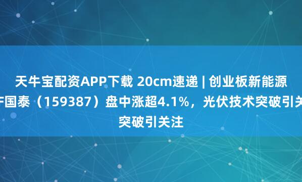 天牛宝配资APP下载 20cm速递 | 创业板新能源ETF国泰(159387)盘中涨超4.1%,光伏技术突破引关注
