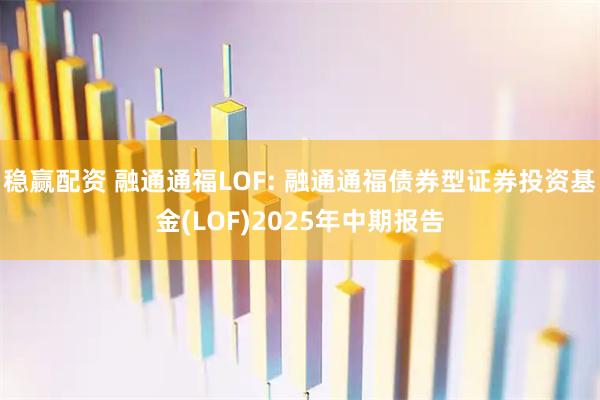稳赢配资 融通通福LOF: 融通通福债券型证券投资基金(LOF)2025年中期报告