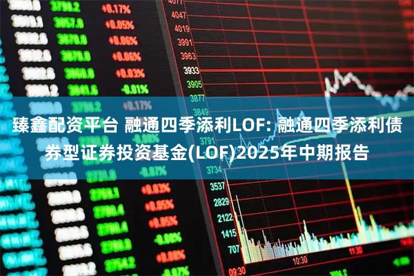 臻鑫配资平台 融通四季添利LOF: 融通四季添利债券型证券投资基金(LOF)2025年中期报告