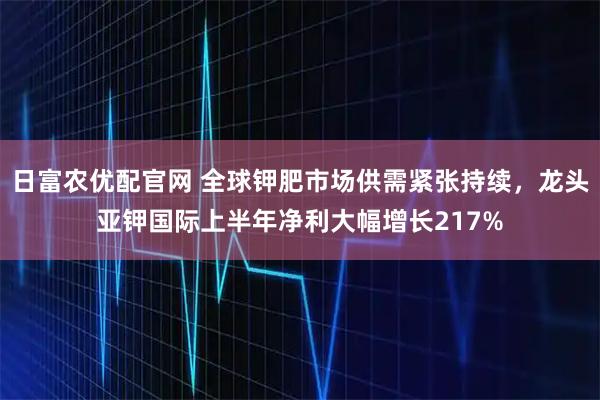 日富农优配官网 全球钾肥市场供需紧张持续，龙头亚钾国际上半年净利大幅增长217%
