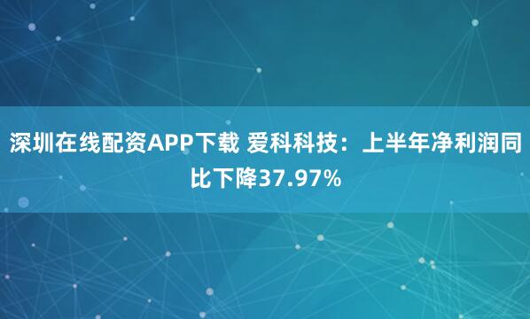 深圳在线配资APP下载 爱科科技：上半年净利润同比下降37.97%