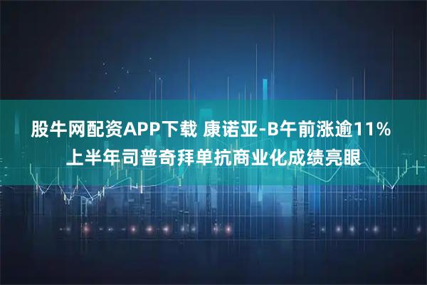 股牛网配资APP下载 康诺亚-B午前涨逾11% 上半年司普奇拜单抗商业化成绩亮眼
