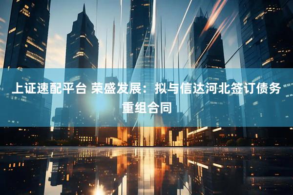 上证速配平台 荣盛发展：拟与信达河北签订债务重组合同