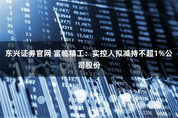 东兴证券官网 富临精工：实控人拟减持不超1%公司股份