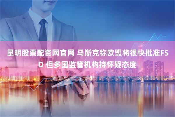 昆明股票配资网官网 马斯克称欧盟将很快批准FSD 但多国监管机构持怀疑态度