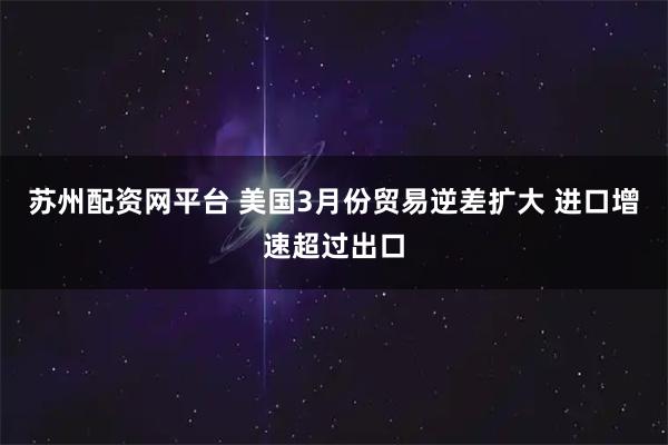苏州配资网平台 美国3月份贸易逆差扩大 进口增速超过出口