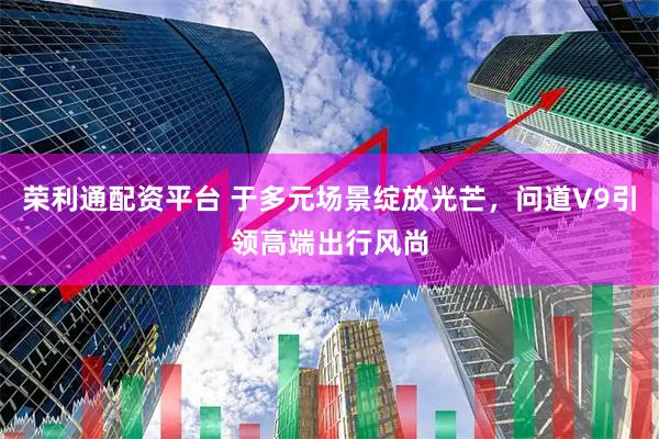 荣利通配资平台 于多元场景绽放光芒，问道V9引领高端出行风尚
