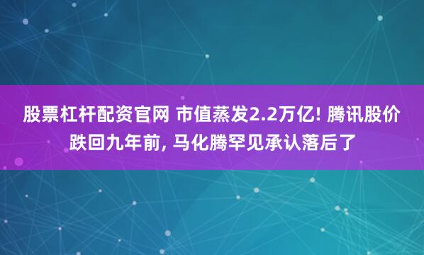 股票杠杆配资官网 市值蒸发2.2万亿! 腾讯股价跌回九年前, 马化腾罕见承认落后了