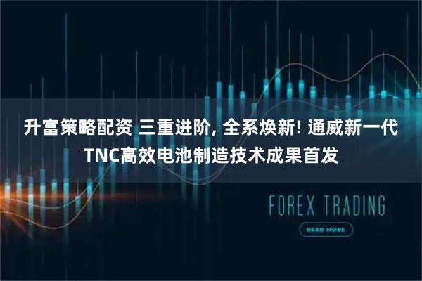 升富策略配资 三重进阶, 全系焕新! 通威新一代TNC高效电池制造技术成果首发